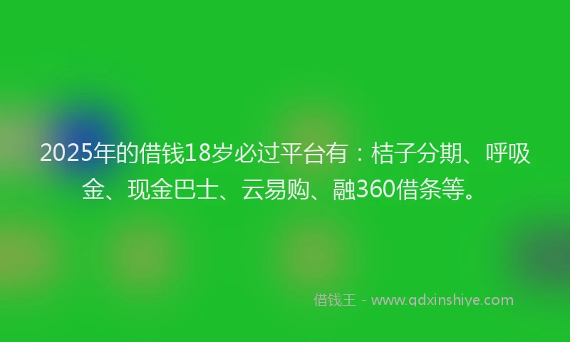 2025年的借钱18岁必过平台有：桔子分期、呼吸金、现金巴士、云易购、融360借条等。