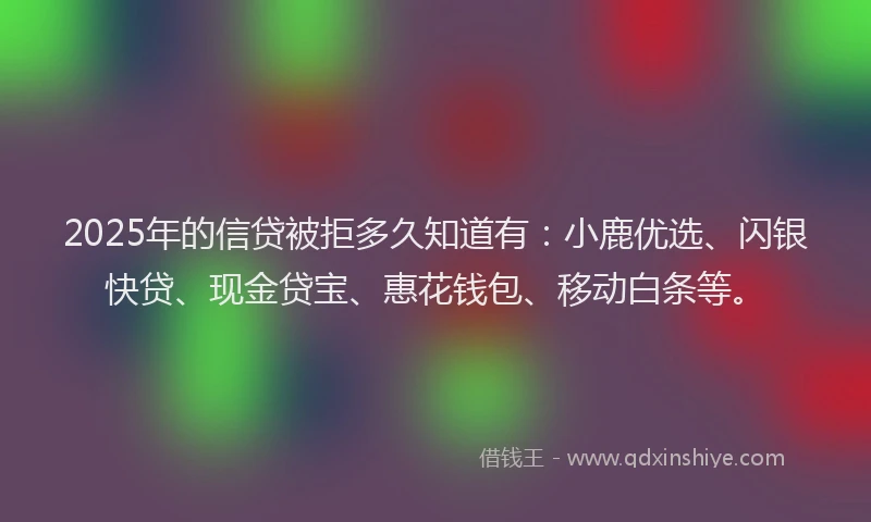 2025年的信贷被拒多久知道有：小鹿优选、闪银快贷、现金贷宝、惠花钱包、移动白条等。