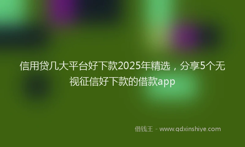 信用贷几大平台好下款2025年精选，分享5个无视征信好下款的借款app