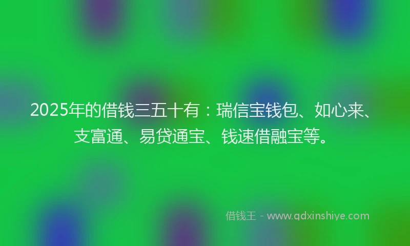 2025年的借钱三五十有：瑞信宝钱包、如心来、支富通、易贷通宝、钱速借融宝等。