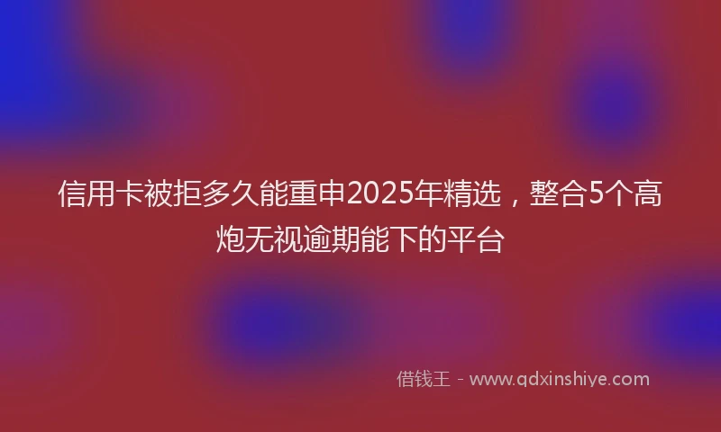 信用卡被拒多久能重申2025年精选，整合5个高炮无视逾期能下的平台