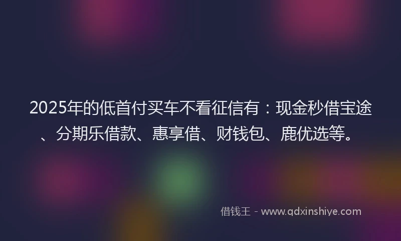 2025年的低首付买车不看征信有：现金秒借宝途、分期乐借款、惠享借、财钱包、鹿优选等。