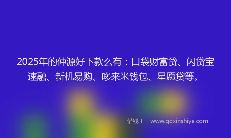 2025年的仲源好下款么有：口袋财富贷、闪贷宝速融、新机易购、哆来米钱包、星愿贷等。