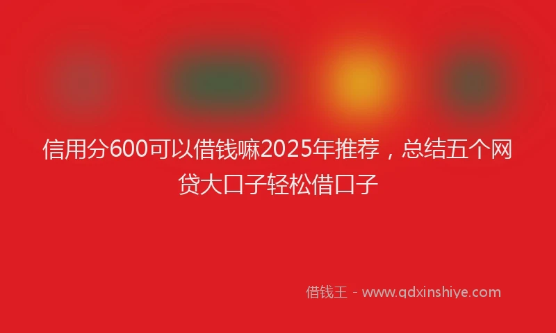 信用分600可以借钱嘛2025年推荐，总结五个网贷大口子轻松借口子