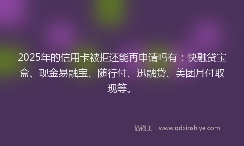2025年的信用卡被拒还能再申请吗有：快融贷宝盒、现金易融宝、随行付、迅融贷、美团月付取现等。