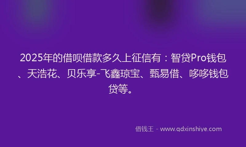 2025年的借呗借款多久上征信有：智贷Pro钱包、天浩花、贝乐享-飞鑫琼宝、甄易借、哆哆钱包贷等。
