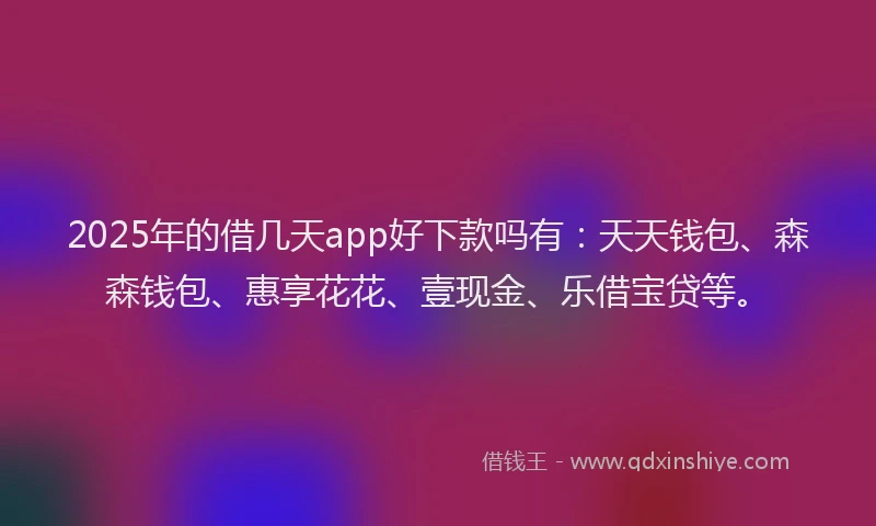 2025年的借几天app好下款吗有：天天钱包、森森钱包、惠享花花、壹现金、乐借宝贷等。
