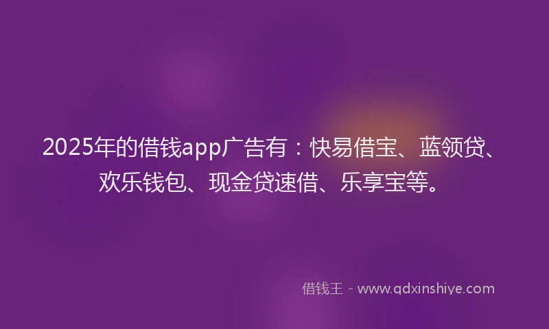 2025年的借钱app广告有：快易借宝、蓝领贷、欢乐钱包、现金贷速借、乐享宝等。