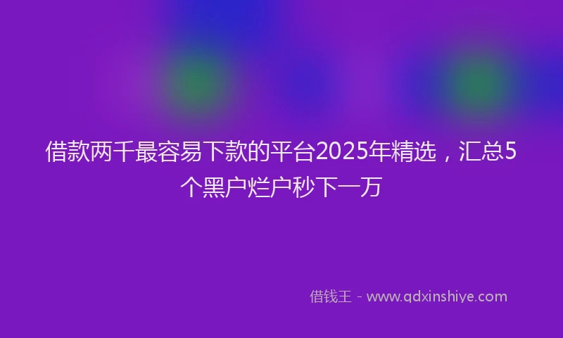 借款两千最容易下款的平台2025年精选，汇总5个黑户烂户秒下一万