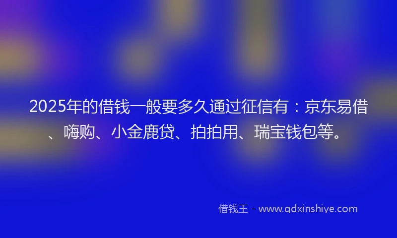 2025年的借钱一般要多久通过征信有：京东易借、嗨购、小金鹿贷、拍拍用、瑞宝钱包等。
