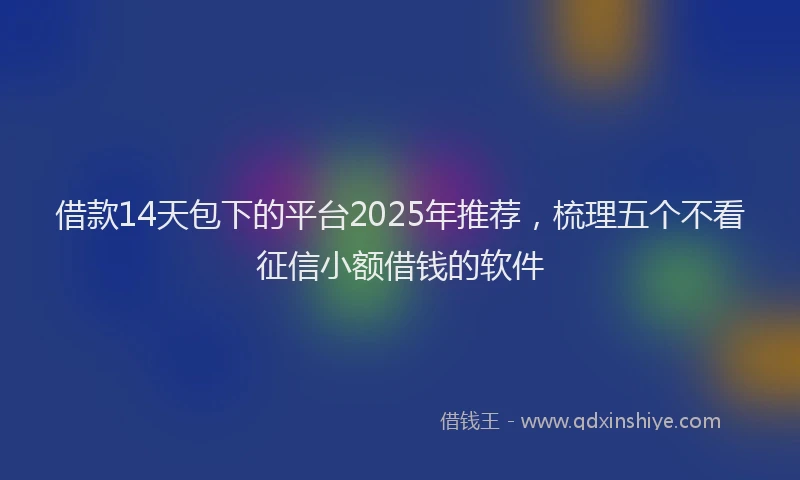 借款14天包下的平台2025年推荐，梳理五个不看征信小额借钱的软件