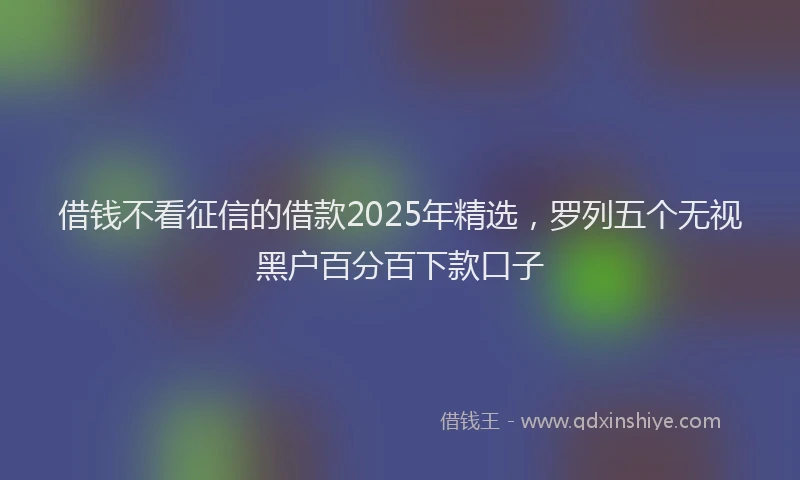 借钱不看征信的借款2025年精选，罗列五个无视黑户百分百下款口子