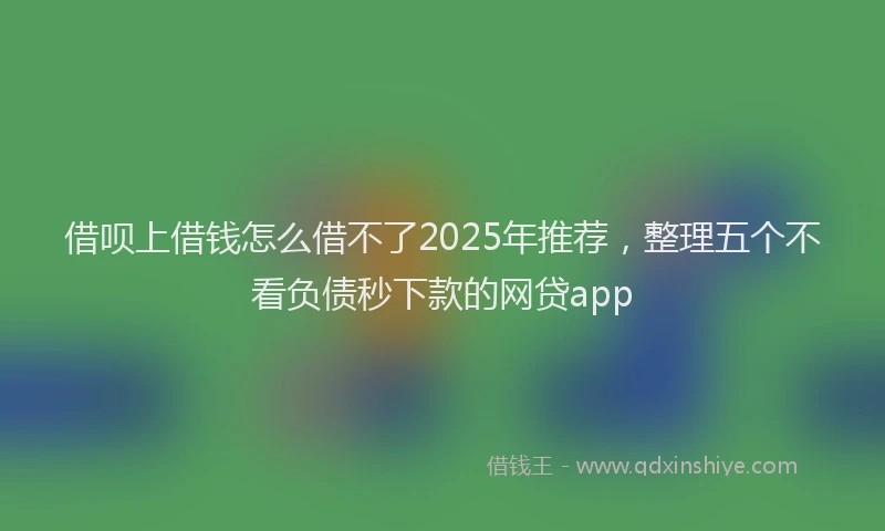 借呗上借钱怎么借不了2025年推荐，整理五个不看负债秒下款的网贷app