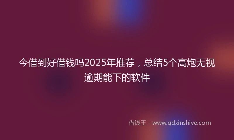 今借到好借钱吗2025年推荐，总结5个高炮无视逾期能下的软件
