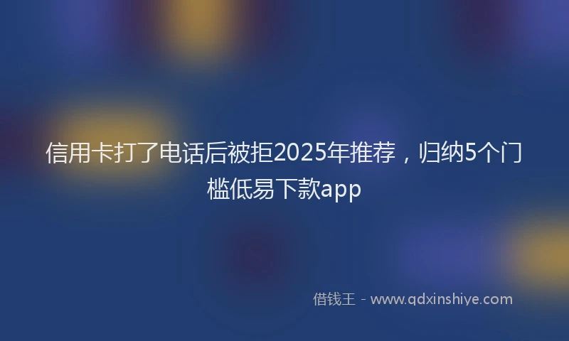 信用卡打了电话后被拒2025年推荐，归纳5个门槛低易下款app