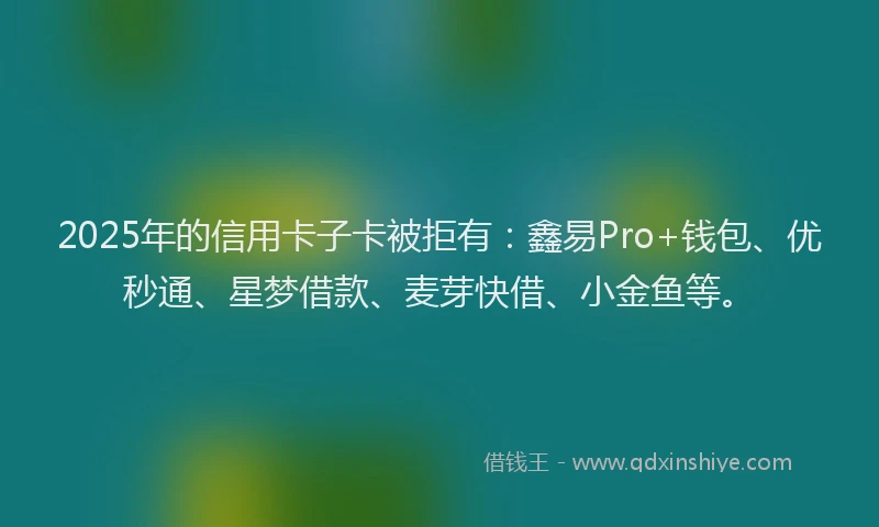 2025年的信用卡子卡被拒有：鑫易Pro+钱包、优秒通、星梦借款、麦芽快借、小金鱼等。