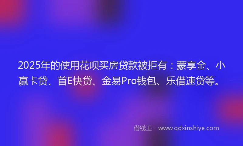2025年的使用花呗买房贷款被拒有：蒙享金、小赢卡贷、首E快贷、金易Pro钱包、乐借速贷等。