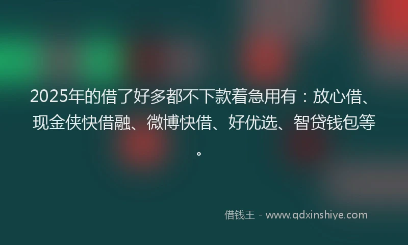 2025年的借了好多都不下款着急用有：放心借、现金侠快借融、微博快借、好优选、智贷钱包等。