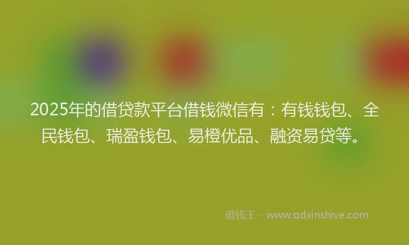 2025年的借贷款平台借钱微信有：有钱钱包、全民钱包、瑞盈钱包、易橙优品、融资易贷等。