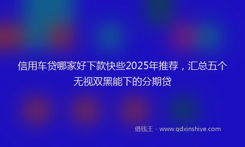 信用车贷哪家好下款快些2025年推荐，汇总五个无视双黑能下的分期贷