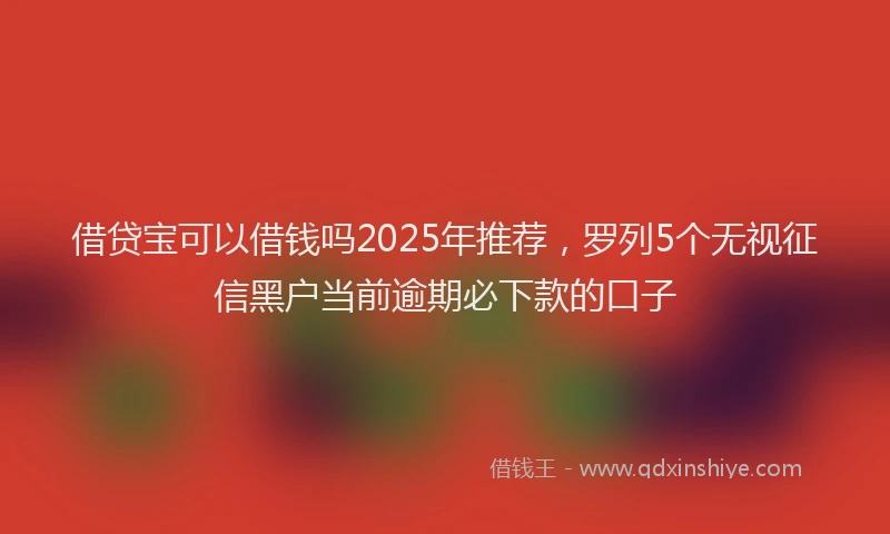 借贷宝可以借钱吗2025年推荐，罗列5个无视征信黑户当前逾期必下款的口子