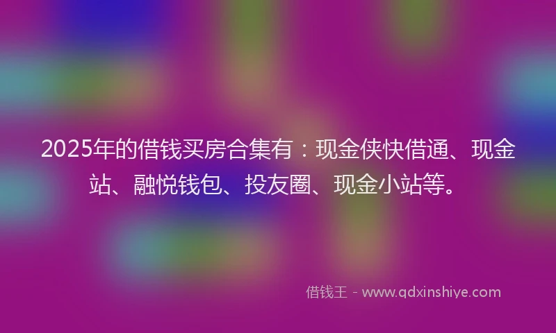2025年的借钱买房合集有：现金侠快借通、现金站、融悦钱包、投友圈、现金小站等。