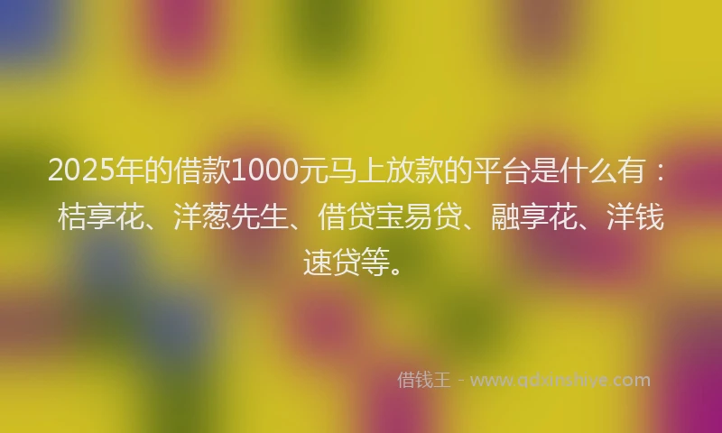 2025年的借款1000元马上放款的平台是什么有：桔享花、洋葱先生、借贷宝易贷、融享花、洋钱速贷等。
