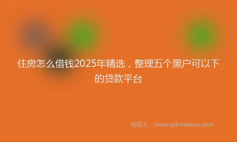 住房怎么借钱2025年精选，整理五个黑户可以下的贷款平台