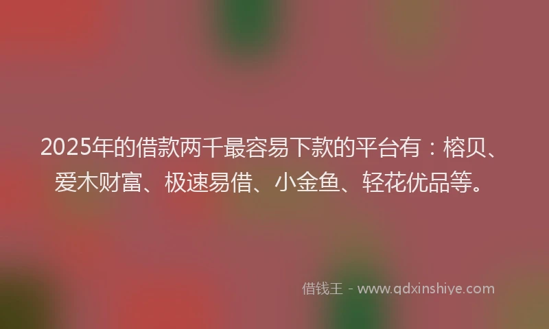 2025年的借款两千最容易下款的平台有：榕贝、爱木财富、极速易借、小金鱼、轻花优品等。