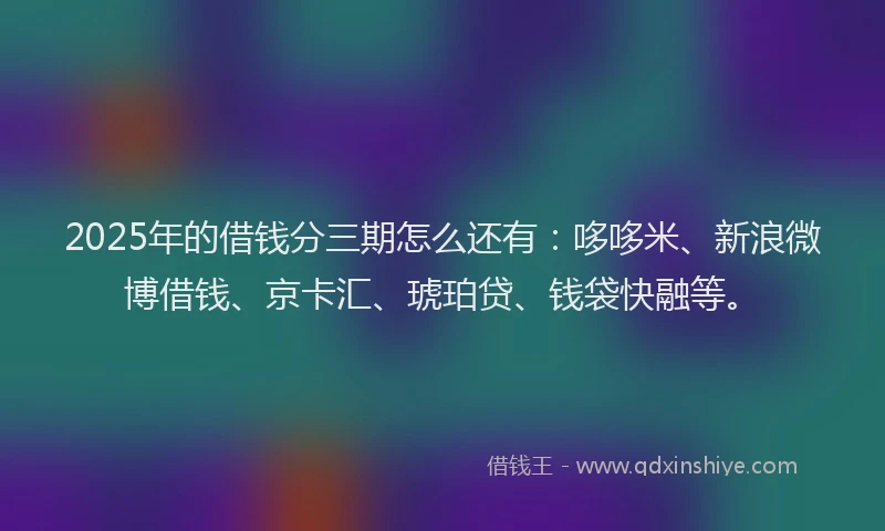 2025年的借钱分三期怎么还有：哆哆米、新浪微博借钱、京卡汇、琥珀贷、钱袋快融等。