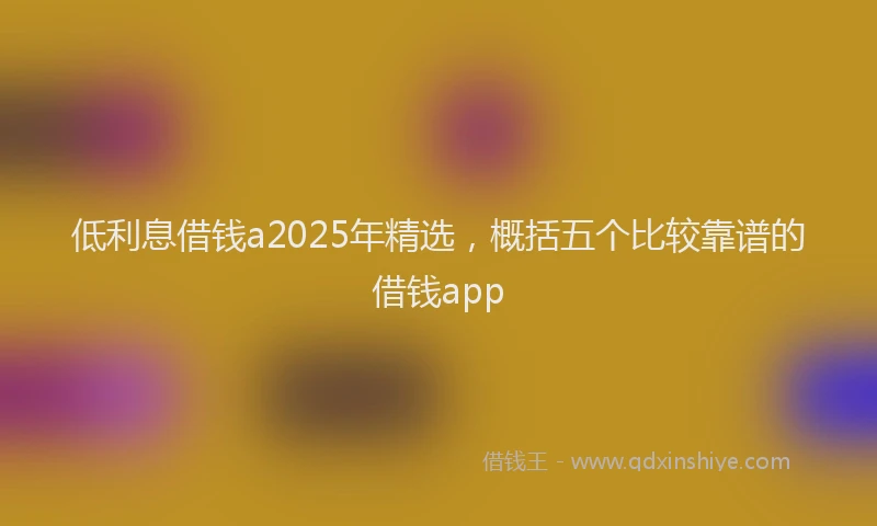 低利息借钱a2025年精选，概括五个比较靠谱的借钱app
