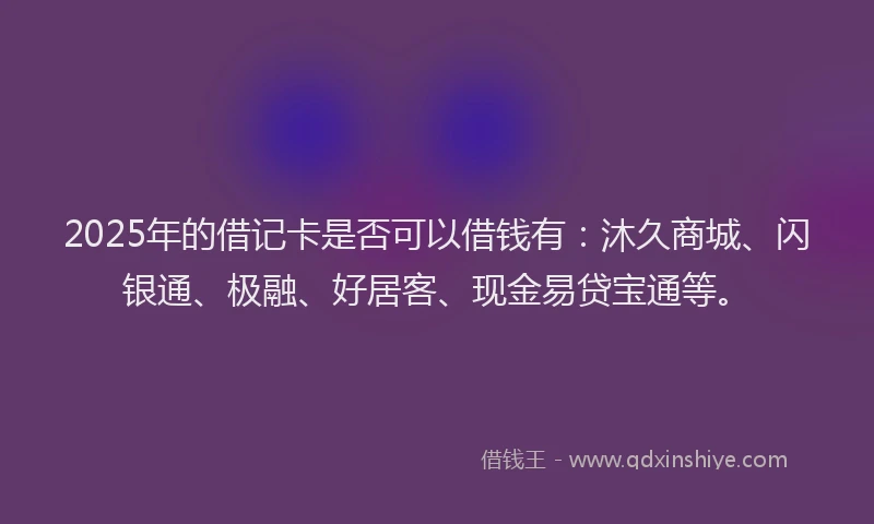 2025年的借记卡是否可以借钱有：沐久商城、闪银通、极融、好居客、现金易贷宝通等。