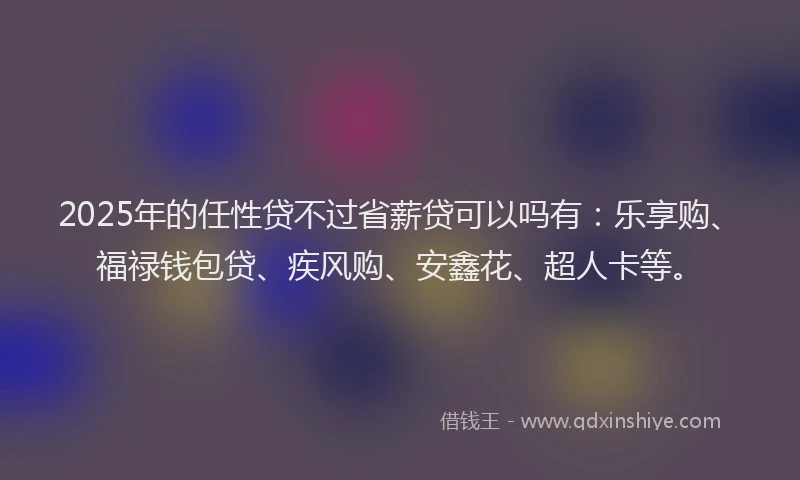 2025年的任性贷不过省薪贷可以吗有：乐享购、福禄钱包贷、疾风购、安鑫花、超人卡等。