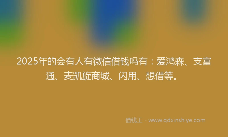 2025年的会有人有微信借钱吗有：爱鸿森、支富通、麦凯旋商城、闪用、想借等。