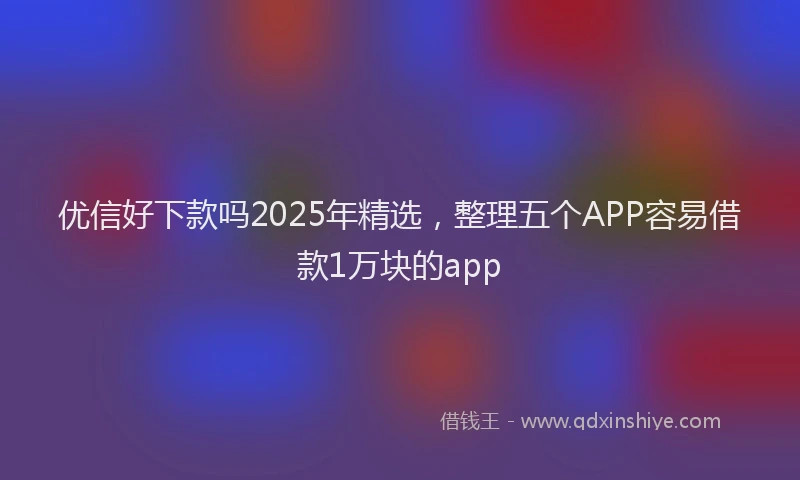 优信好下款吗2025年精选，整理五个APP容易借款1万块的app