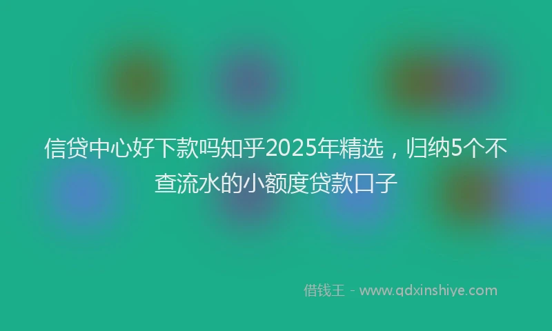 信贷中心好下款吗知乎2025年精选，归纳5个不查流水的小额度贷款口子