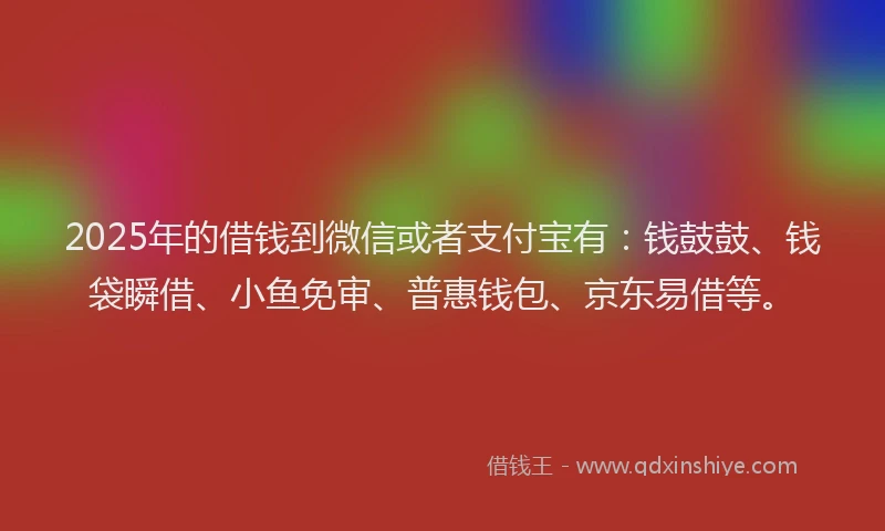 2025年的借钱到微信或者支付宝有：钱鼓鼓、钱袋瞬借、小鱼免审、普惠钱包、京东易借等。