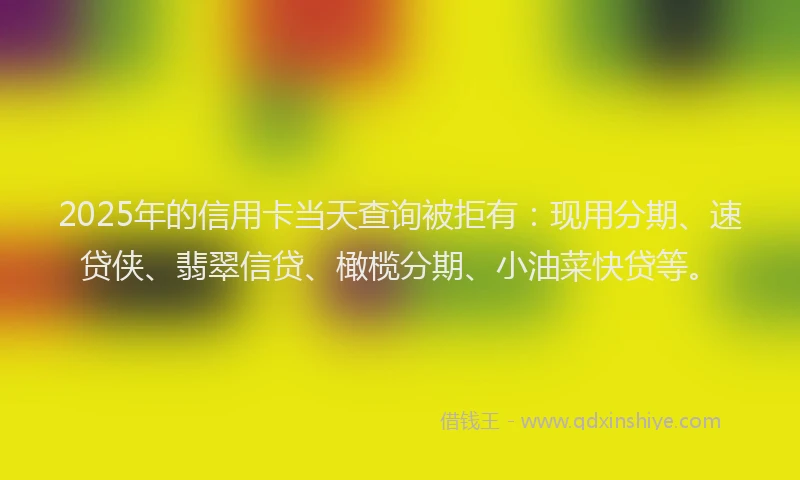 2025年的信用卡当天查询被拒有：现用分期、速贷侠、翡翠信贷、橄榄分期、小油菜快贷等。