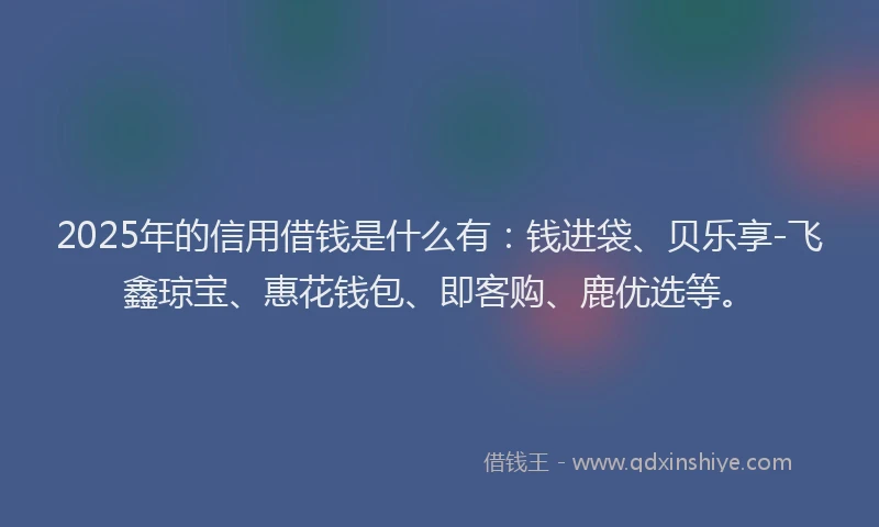 2025年的信用借钱是什么有：钱进袋、贝乐享-飞鑫琼宝、惠花钱包、即客购、鹿优选等。