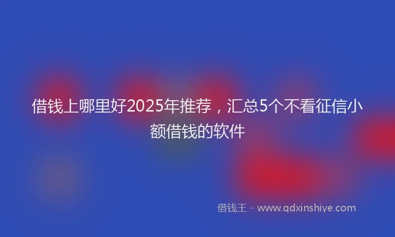 借钱上哪里好2025年推荐，汇总5个不看征信小额借钱的软件
