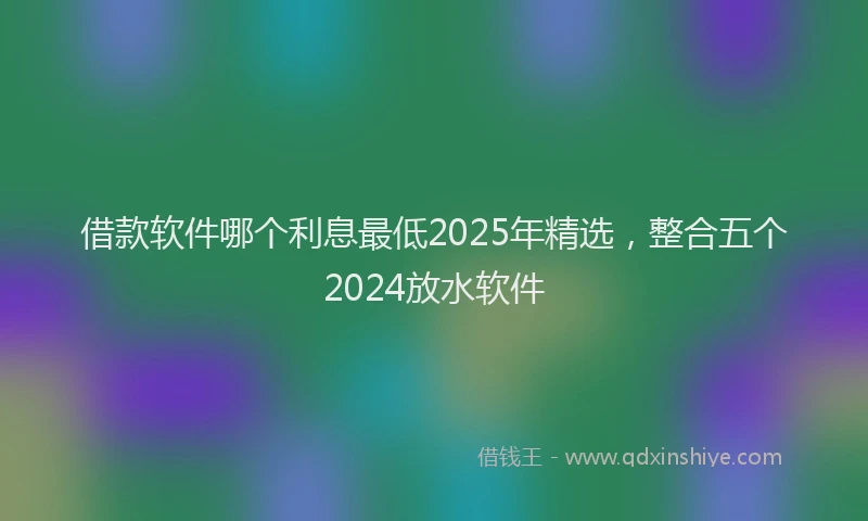 借款软件哪个利息最低2025年精选，整合五个2024放水软件