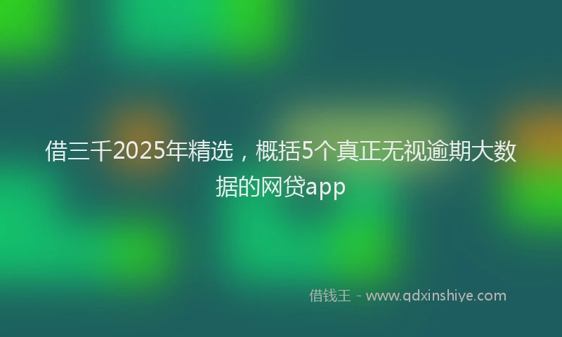 借三千2025年精选，概括5个真正无视逾期大数据的网贷app