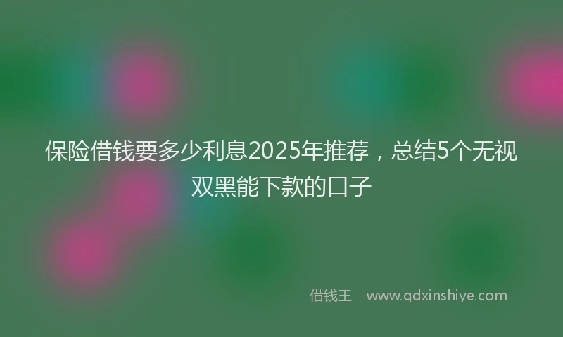 保险借钱要多少利息2025年推荐，总结5个无视双黑能下款的口子