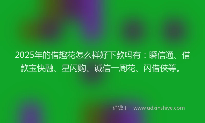 2025年的借趣花怎么样好下款吗有：瞬信通、借款宝快融、星闪购、诚信一周花、闪借侠等。