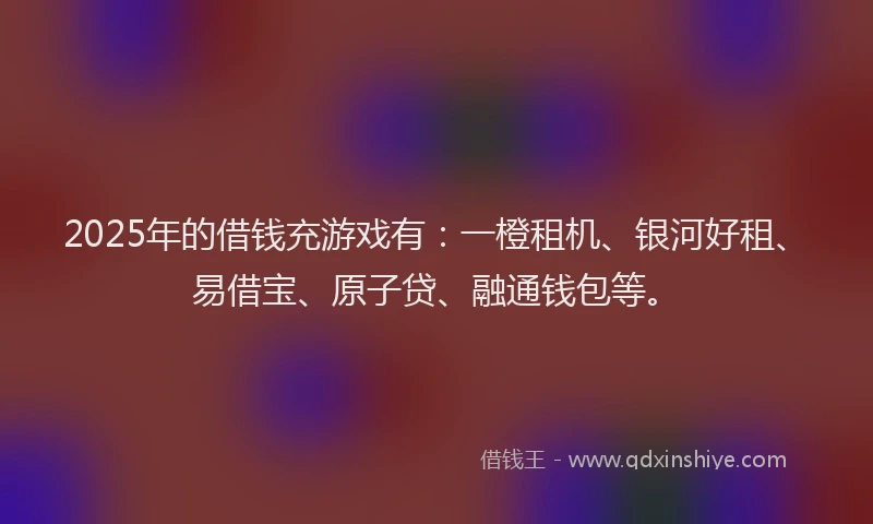 2025年的借钱充游戏有：一橙租机、银河好租、易借宝、原子贷、融通钱包等。