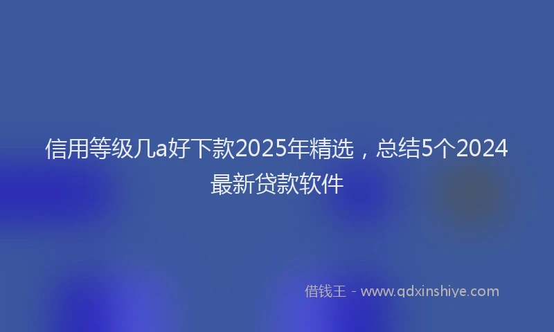 信用等级几a好下款2025年精选，总结5个2024最新贷款软件