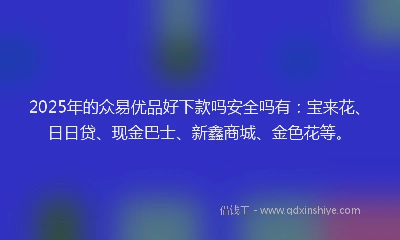 2025年的众易优品好下款吗安全吗有：宝来花、日日贷、现金巴士、新鑫商城、金色花等。