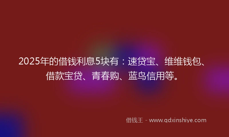 2025年的借钱利息5块有：速贷宝、维维钱包、借款宝贷、青春购、蓝鸟信用等。