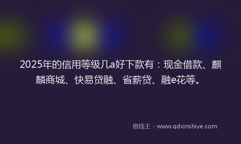 2025年的信用等级几a好下款有：现金借款、麒麟商城、快易贷融、省薪贷、融e花等。