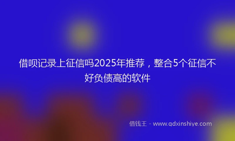 借呗记录上征信吗2025年推荐，整合5个征信不好负债高的软件